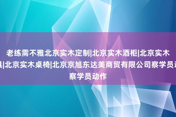 老练需不雅北京实木定制|北京实木酒柜|北京实木家具|北京实木桌椅|北京京旭东达美商贸有限公司察学员动作