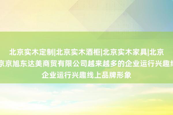 北京实木定制|北京实木酒柜|北京实木家具|北京实木桌椅|北京京旭东达美商贸有限公司越来越多的企业运行兴趣线上品牌形象